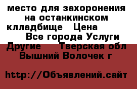 место для захоронения на останкинском клладбище › Цена ­ 1 000 000 - Все города Услуги » Другие   . Тверская обл.,Вышний Волочек г.